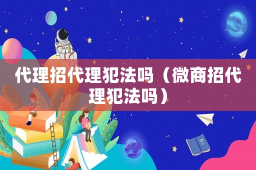 代理招代理犯法嗎（微商招代理犯法嗎）
