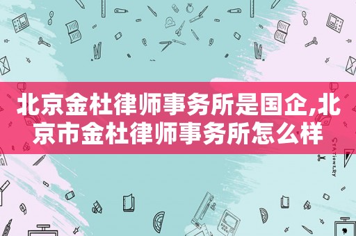 北京金杜律師事務(wù)所是國企,北京市金杜律師事務(wù)所怎么樣