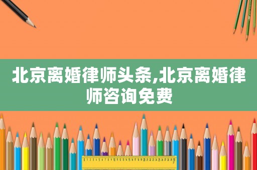 北京離婚律師頭條,北京離婚律師咨詢免費(fèi)