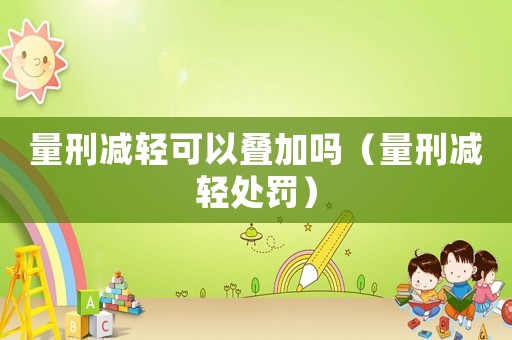 量刑減輕可以疊加嗎（量刑減輕處罰）