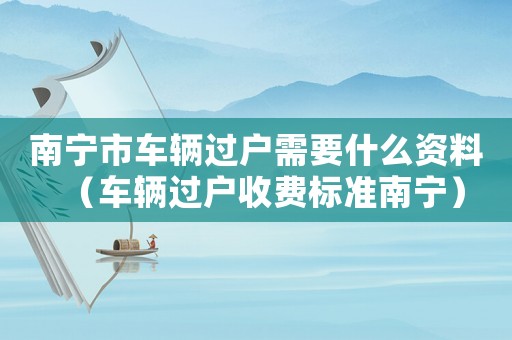 南寧市車輛過(guò)戶需要什么資料（車輛過(guò)戶收費(fèi)標(biāo)準(zhǔn)南寧）