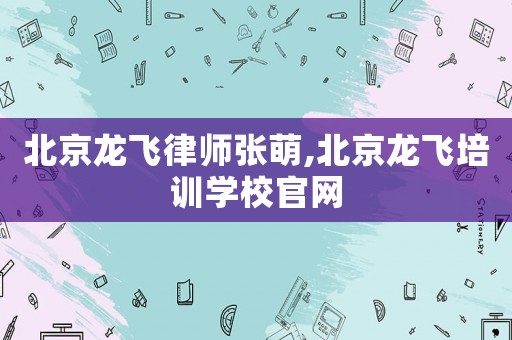北京龍飛律師張萌,北京龍飛培訓(xùn)學(xué)校官網(wǎng)