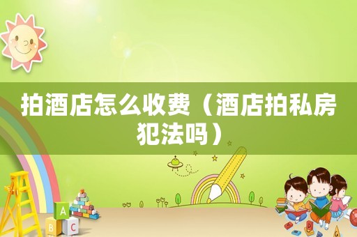 拍酒店怎么收費(fèi)（酒店拍私房犯法嗎）