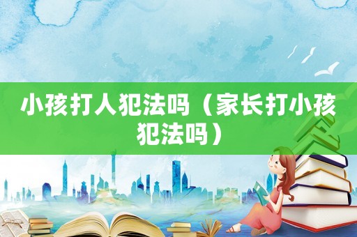 小孩打人犯法嗎（家長(zhǎng)打小孩犯法嗎）
