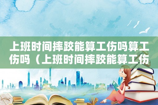 上班時(shí)間摔跤能算工傷嗎算工傷嗎（上班時(shí)間摔跤能算工傷嗎）
