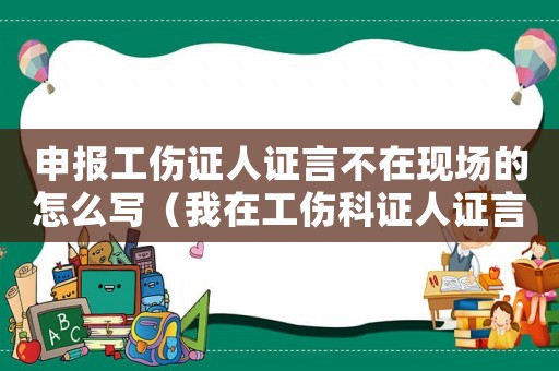 申報(bào)工傷證人證言不在現(xiàn)場的怎么寫（我在工傷科證人證言中沒說全問匙）