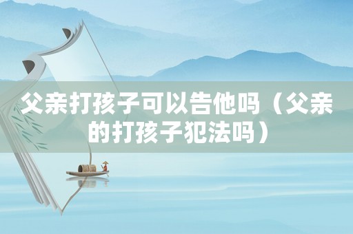 父親打孩子可以告他嗎（父親的打孩子犯法嗎）