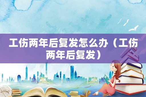 工傷兩年后復(fù)發(fā)怎么辦（工傷兩年后復(fù)發(fā)）