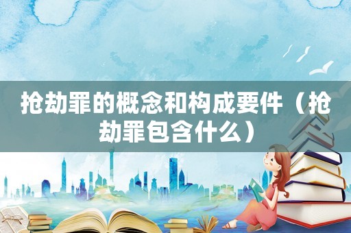 搶劫罪的概念和構(gòu)成要件（搶劫罪包含什么）