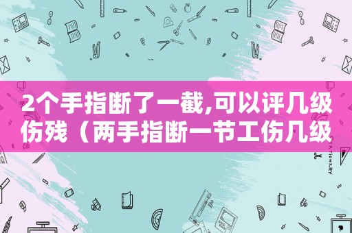 2個(gè)手指斷了一截,可以評(píng)幾級(jí)傷殘（兩手指斷一節(jié)工傷幾級(jí)）