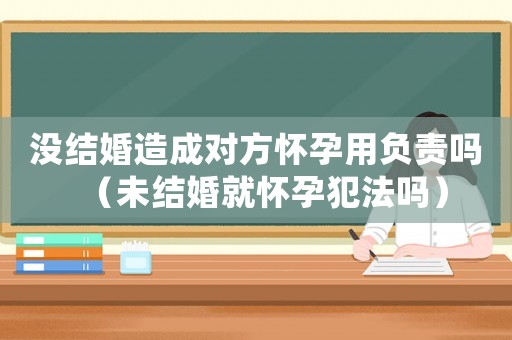 沒結(jié)婚造成對方懷孕用負責(zé)嗎（未結(jié)婚就懷孕犯法嗎）