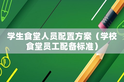 學(xué)生食堂人員配置方案（學(xué)校食堂員工配備標(biāo)準(zhǔn)）