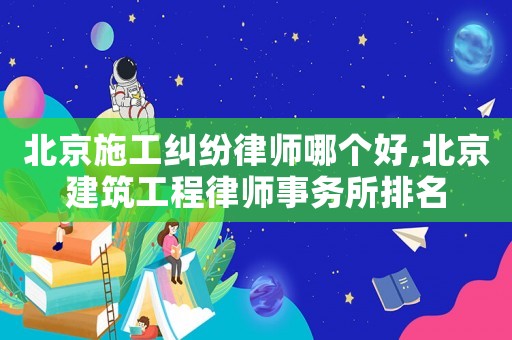 北京施工糾紛律師哪個(gè)好,北京建筑工程律師事務(wù)所排名