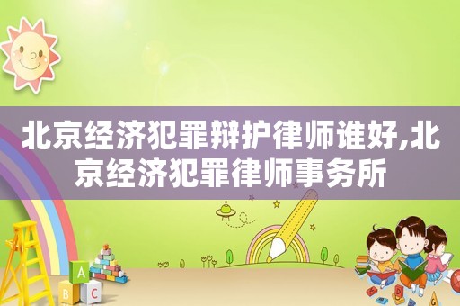 北京經(jīng)濟(jì)犯罪辯護(hù)律師誰好,北京經(jīng)濟(jì)犯罪律師事務(wù)所