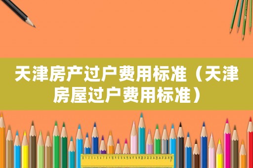 天津房產(chǎn)過(guò)戶費(fèi)用標(biāo)準(zhǔn)（天津房屋過(guò)戶費(fèi)用標(biāo)準(zhǔn)）