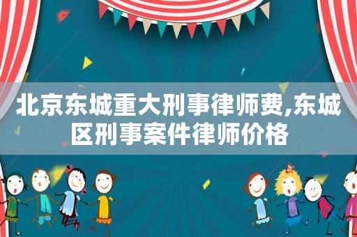北京東城重大刑事律師費,東城區(qū)刑事案件律師價格