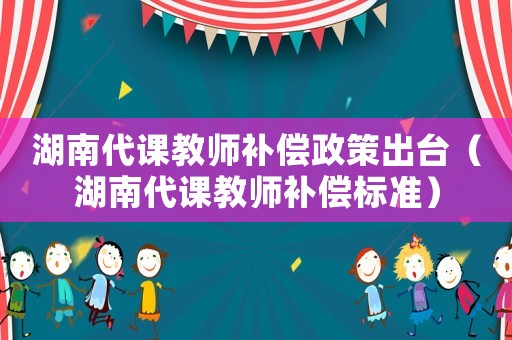 湖南代課教師補(bǔ)償政策出臺(tái)（湖南代課教師補(bǔ)償標(biāo)準(zhǔn)）