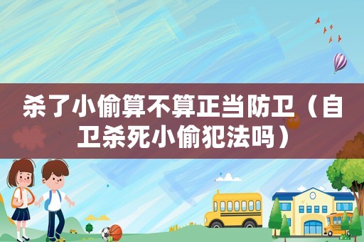 殺了小偷算不算正當(dāng)防衛(wèi)（自衛(wèi)殺死小偷犯法嗎）