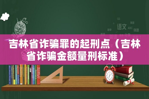 吉林省詐騙罪的起刑點（吉林省詐騙金額量刑標準）