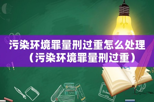 污染環(huán)境罪量刑過(guò)重怎么處理（污染環(huán)境罪量刑過(guò)重）