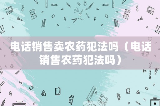 電話銷售賣農(nóng)藥犯法嗎（電話銷售農(nóng)藥犯法嗎）