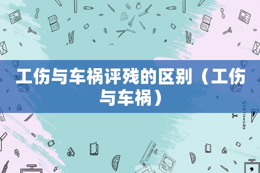 工傷與車禍評(píng)殘的區(qū)別（工傷與車禍）