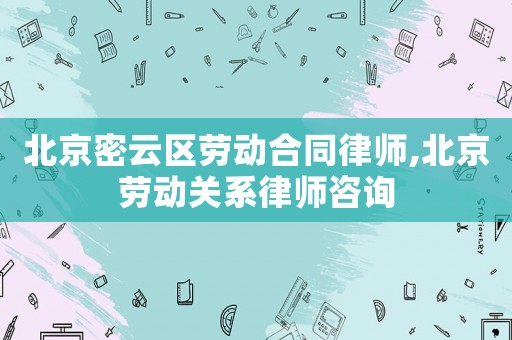 北京密云區(qū)勞動合同律師,北京勞動關(guān)系律師咨詢