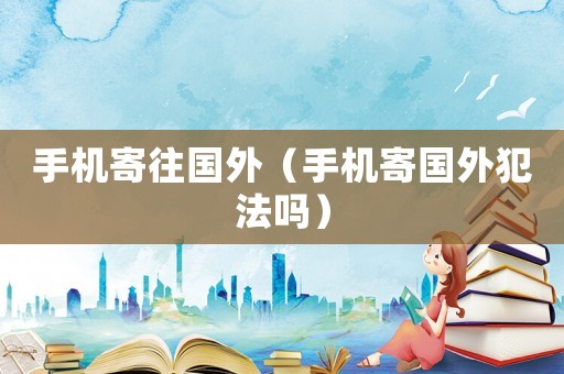 手機(jī)寄往國(guó)外（手機(jī)寄國(guó)外犯法嗎）