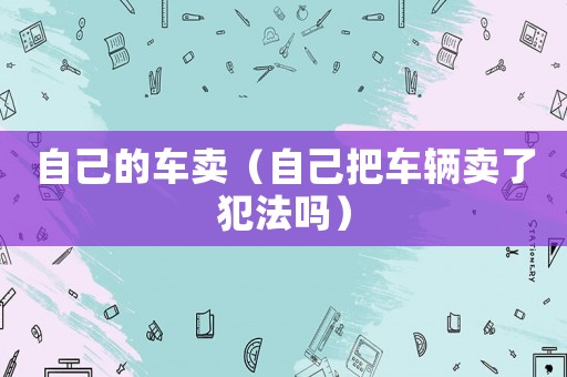 自己的車賣（自己把車輛賣了犯法嗎）