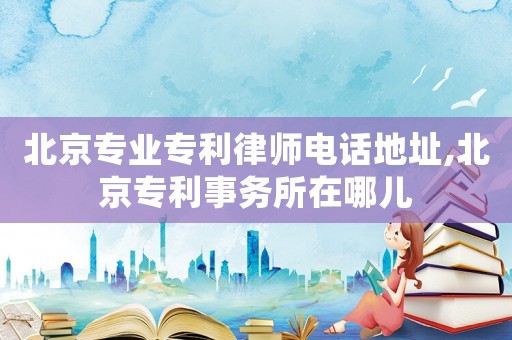 北京專業(yè)專利律師電話地址,北京專利事務(wù)所在哪兒