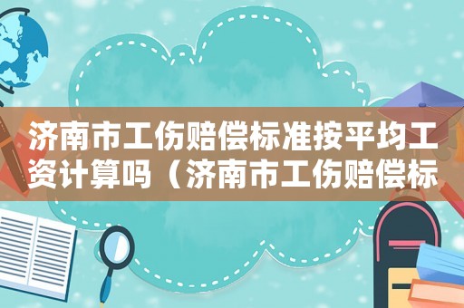 濟(jì)南市工傷賠償標(biāo)準(zhǔn)按平均工資計(jì)算嗎（濟(jì)南市工傷賠償標(biāo)準(zhǔn)）