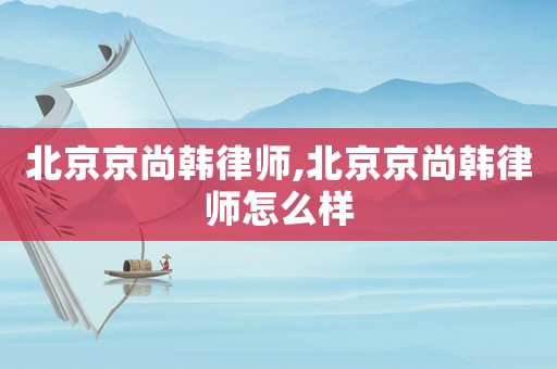北京京尚韓律師,北京京尚韓律師怎么樣