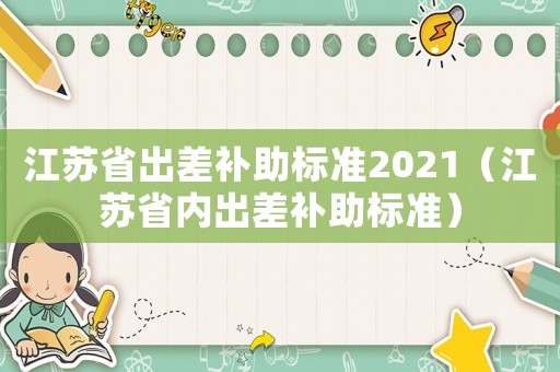 江蘇省出差補(bǔ)助標(biāo)準(zhǔn)2021（江蘇省內(nèi)出差補(bǔ)助標(biāo)準(zhǔn)）