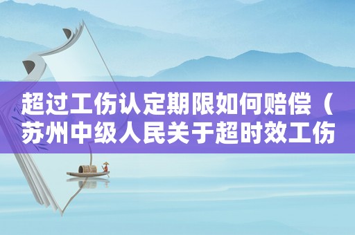 超過工傷認定期限如何賠償（蘇州中級人民關于超時效工傷評柝）