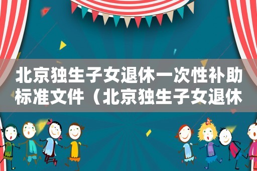 北京獨(dú)生子女退休一次性補(bǔ)助標(biāo)準(zhǔn)文件（北京獨(dú)生子女退休一次性補(bǔ)助標(biāo)準(zhǔn)）