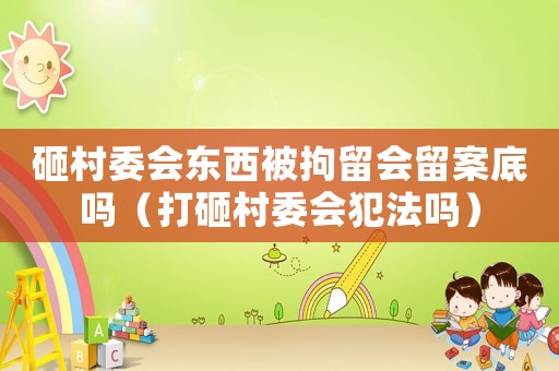 砸村委會(huì)東西被拘留會(huì)留案底嗎（打砸村委會(huì)犯法嗎）