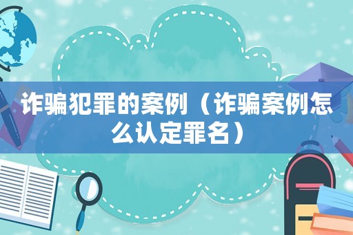 詐騙犯罪的案例（詐騙案例怎么認定罪名）
