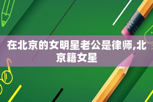 在北京的女明星老公是律師,北京籍女星
