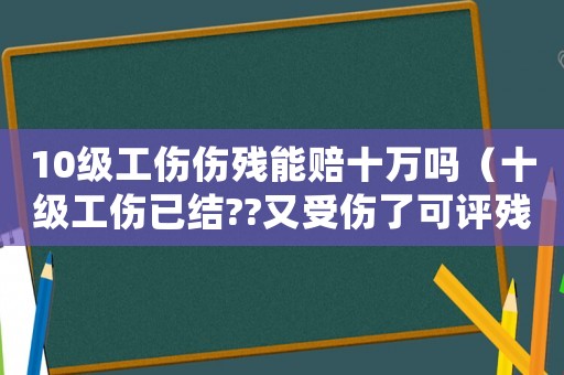 10級(jí)工傷傷殘能賠十萬嗎（十級(jí)工傷已結(jié)??又受傷了可評(píng)殘嗎）
