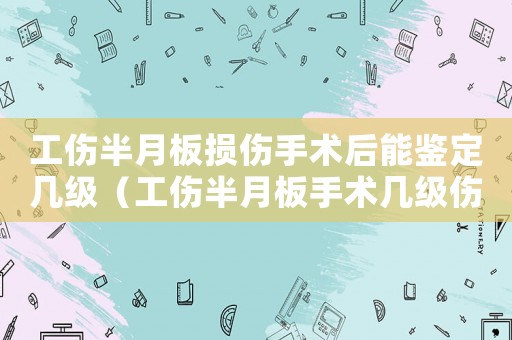 工傷半月板損傷手術(shù)后能鑒定幾級(jí)（工傷半月板手術(shù)幾級(jí)傷殘）