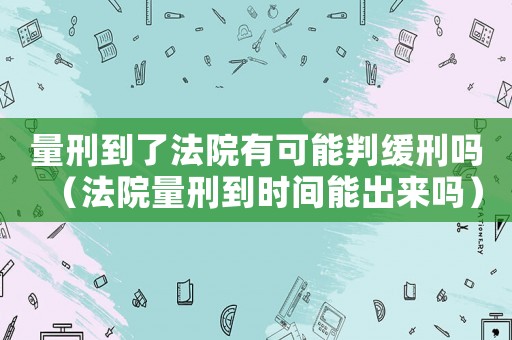 量刑到了法院有可能判緩刑嗎（法院量刑到時間能出來嗎）