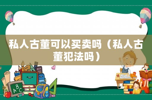 私人古董可以買賣嗎（私人古董犯法嗎）