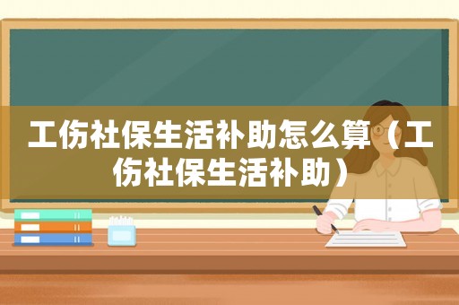 工傷社保生活補(bǔ)助怎么算（工傷社保生活補(bǔ)助）