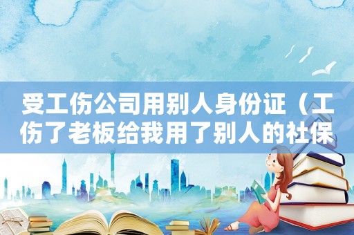 受工傷公司用別人身份證（工傷了老板給我用了別人的社保卡）
