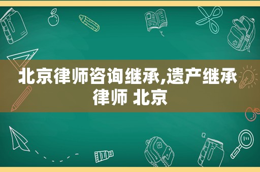 北京律師咨詢繼承,遺產(chǎn)繼承 律師 北京