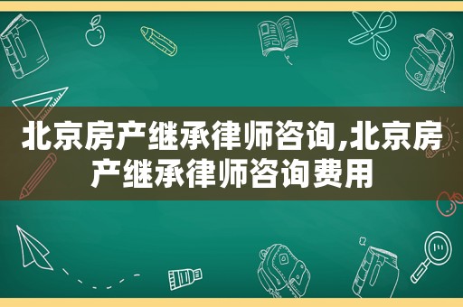 北京房產(chǎn)繼承律師咨詢,北京房產(chǎn)繼承律師咨詢費用