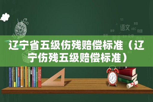 遼寧省五級傷殘賠償標準（遼寧傷殘五級賠償標準）