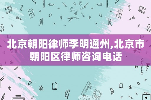 北京朝陽律師李明通州,北京市朝陽區(qū)律師咨詢電話