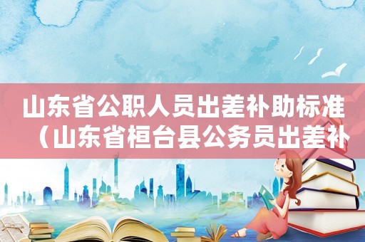 山東省公職人員出差補(bǔ)助標(biāo)準(zhǔn)（山東省桓臺(tái)縣公務(wù)員出差補(bǔ)助標(biāo)準(zhǔn)）