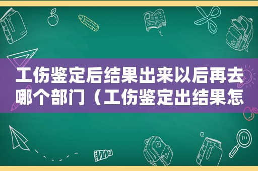 工傷鑒定后結果出來以后再去哪個部門（工傷鑒定出結果怎么處理）